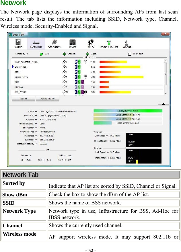  - 52 - Network  The Network page displays the information of surrounding APs from last scan result. The tab lists the information including SSID, Network type, Channel, Wireless mode, Security-Enabled and Signal.  Network Tab Sorted by Indicate that AP list are sorted by SSID, Channel or Signal. Show dBm  Check the box to show the dBm of the AP list. SSID  Shows the name of BSS network. Network Type Network type in use, Infrastructure for BSS, Ad-Hoc for IBSS network. Channel  Shows the currently used channel. Wireless mode  AP support wireless mode. It may support 802.11b or 