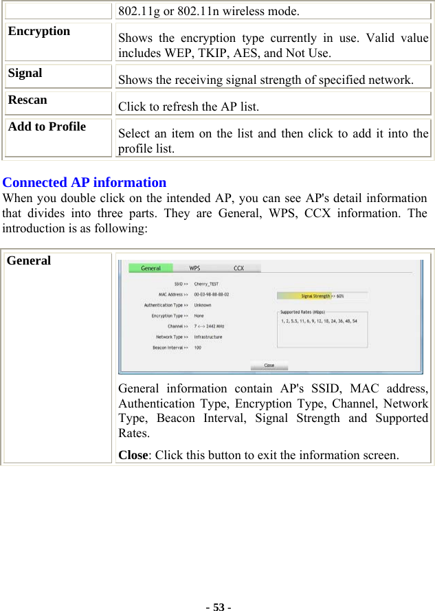  - 53 - 802.11g or 802.11n wireless mode. Encryption  Shows the encryption type currently in use. Valid value includes WEP, TKIP, AES, and Not Use. Signal  Shows the receiving signal strength of specified network. Rescan  Click to refresh the AP list. Add to Profile  Select an item on the list and then click to add it into the profile list. Connected AP information When you double click on the intended AP, you can see AP&apos;s detail information that divides into three parts. They are General, WPS, CCX information. The introduction is as following: General  General information contain AP&apos;s SSID, MAC address, Authentication Type, Encryption Type, Channel, Network Type, Beacon Interval, Signal Strength and Supported Rates. Close: Click this button to exit the information screen. 