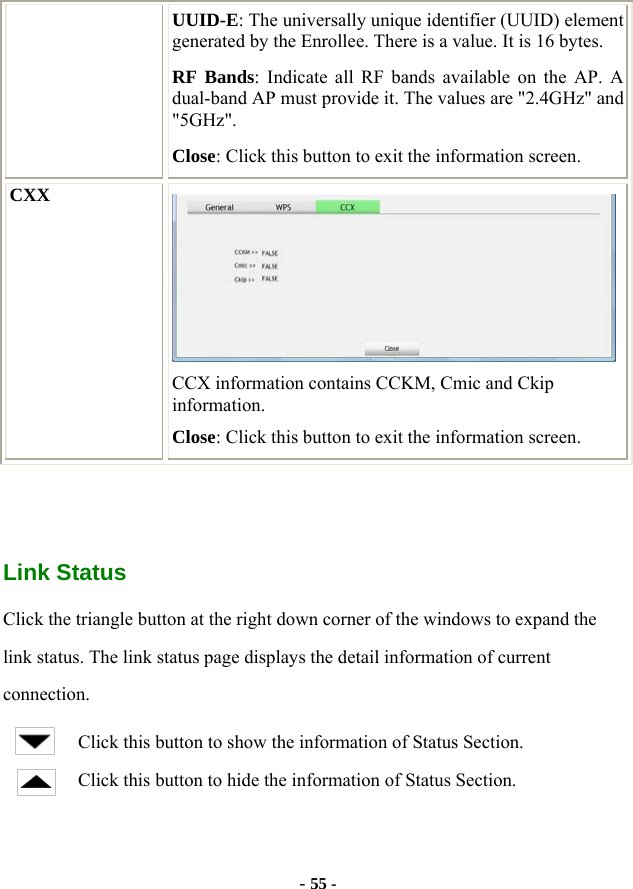  - 55 - UUID-E: The universally unique identifier (UUID) element generated by the Enrollee. There is a value. It is 16 bytes. RF Bands: Indicate all RF bands available on the AP. A dual-band AP must provide it. The values are &quot;2.4GHz&quot; and &quot;5GHz&quot;. Close: Click this button to exit the information screen. CXX  CCX information contains CCKM, Cmic and Ckip information. Close: Click this button to exit the information screen.    Link Status Click the triangle button at the right down corner of the windows to expand the link status. The link status page displays the detail information of current connection. Click this button to show the information of Status Section. Click this button to hide the information of Status Section. 