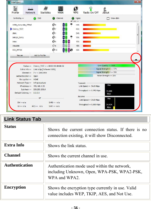  - 56 -  Link Status Tab Status  Shows the current connection status. If there is no connection existing, it will show Disconnected. Extra Info  Shows the link status. Channel  Shows the current channel in use. Authentication  Authentication mode used within the network, including Unknown, Open, WPA-PSK, WPA2-PSK, WPA and WPA2. Encryption  Shows the encryption type currently in use. Valid value includes WEP, TKIP, AES, and Not Use. 