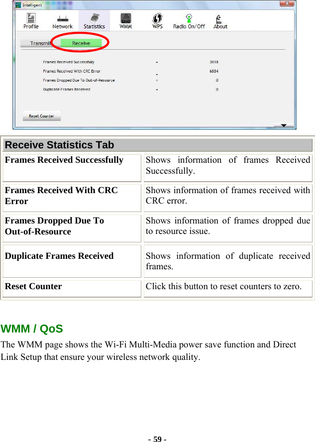  - 59 -  Receive Statistics Tab Frames Received Successfully  Shows information of frames Received Successfully. Frames Received With CRC Error  Shows information of frames received with CRC error. Frames Dropped Due To Out-of-Resource  Shows information of frames dropped due to resource issue. Duplicate Frames Received  Shows information of duplicate received frames. Reset Counter  Click this button to reset counters to zero.  WMM / QoS The WMM page shows the Wi-Fi Multi-Media power save function and Direct Link Setup that ensure your wireless network quality. 