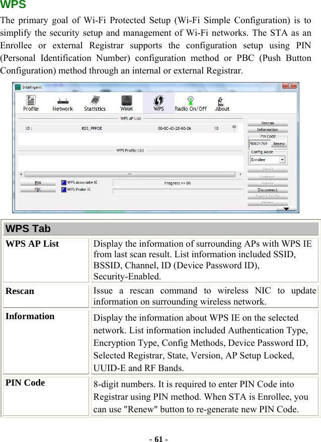  - 61 - WPS The primary goal of Wi-Fi Protected Setup (Wi-Fi Simple Configuration) is to simplify the security setup and management of Wi-Fi networks. The STA as an Enrollee or external Registrar supports the configuration setup using PIN (Personal Identification Number) configuration method or PBC (Push Button Configuration) method through an internal or external Registrar.  WPS Tab WPS AP List  Display the information of surrounding APs with WPS IE from last scan result. List information included SSID, BSSID, Channel, ID (Device Password ID), Security-Enabled. Rescan  Issue a rescan command to wireless NIC to update information on surrounding wireless network. Information  Display the information about WPS IE on the selected network. List information included Authentication Type, Encryption Type, Config Methods, Device Password ID, Selected Registrar, State, Version, AP Setup Locked, UUID-E and RF Bands. PIN Code  8-digit numbers. It is required to enter PIN Code into Registrar using PIN method. When STA is Enrollee, you can use &quot;Renew&quot; button to re-generate new PIN Code. 