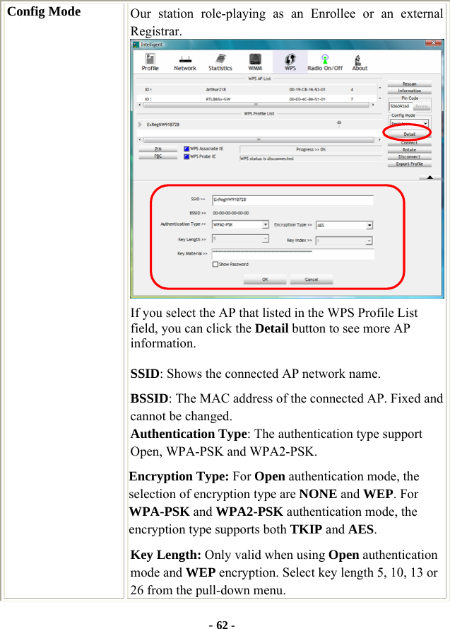  - 62 - Config Mode  Our station role-playing as an Enrollee or an external Registrar.  If you select the AP that listed in the WPS Profile List field, you can click the Detail button to see more AP information. SSID: Shows the connected AP network name. BSSID: The MAC address of the connected AP. Fixed and cannot be changed. Authentication Type: The authentication type support Open, WPA-PSK and WPA2-PSK.   Encryption Type: For Open authentication mode, the selection of encryption type are NONE and WEP. For WPA-PSK and WPA2-PSK authentication mode, the encryption type supports both TKIP and AES. Key Length: Only valid when using Open authentication mode and WEP encryption. Select key length 5, 10, 13 or 26 from the pull-down menu. 