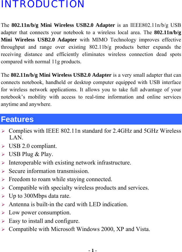  - 1 - INTRODUCTION The  802.11n/b/g Mini Wireless USB2.0 Adapter is an IEEE802.11n/b/g USB adapter that connects your notebook to a wireless local area. The 802.11n/b/g Mini Wireless USB2.0 Adapter with MIMO Technology improves effective throughput and range over existing 802.11b/g products better expands the receiving distance and efficiently eliminates wireless connection dead spots compared with normal 11g products. The 802.11n/b/g Mini Wireless USB2.0 Adapter is a very small adapter that can connects notebook, handheld or desktop computer equipped with USB interface for wireless network applications. It allows you to take full advantage of your notebook’s mobility with access to real-time information and online services anytime and anywhere. Features ¾ Complies with IEEE 802.11n standard for 2.4GHz and 5GHz Wireless LAN. ¾ USB 2.0 compliant. ¾ USB Plug &amp; Play. ¾ Interoperable with existing network infrastructure. ¾ Secure information transmission. ¾ Freedom to roam while staying connected. ¾ Compatible with specialty wireless products and services. ¾ Up to 300Mbps data rate. ¾ Antenna is built-in the card with LED indication. ¾ Low power consumption. ¾ Easy to install and configure. ¾ Compatible with Microsoft Windows 2000, XP and Vista.  