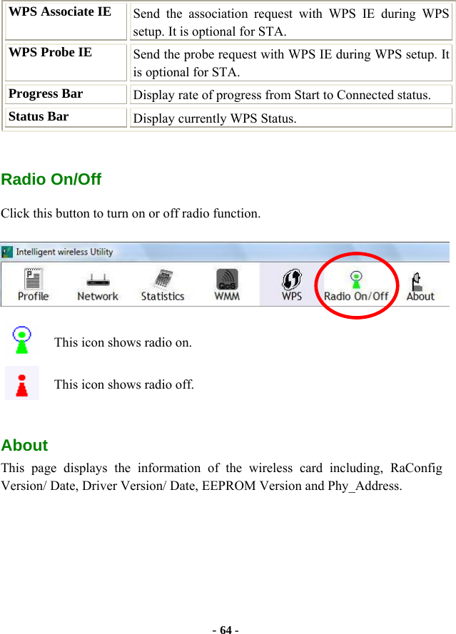  - 64 - WPS Associate IE  Send the association request with WPS IE during WPS setup. It is optional for STA. WPS Probe IE  Send the probe request with WPS IE during WPS setup. It is optional for STA. Progress Bar  Display rate of progress from Start to Connected status. Status Bar  Display currently WPS Status.  Radio On/Off Click this button to turn on or off radio function.  This icon shows radio on. This icon shows radio off.  About This page displays the information of the wireless card including, RaConfig Version/ Date, Driver Version/ Date, EEPROM Version and Phy_Address. 