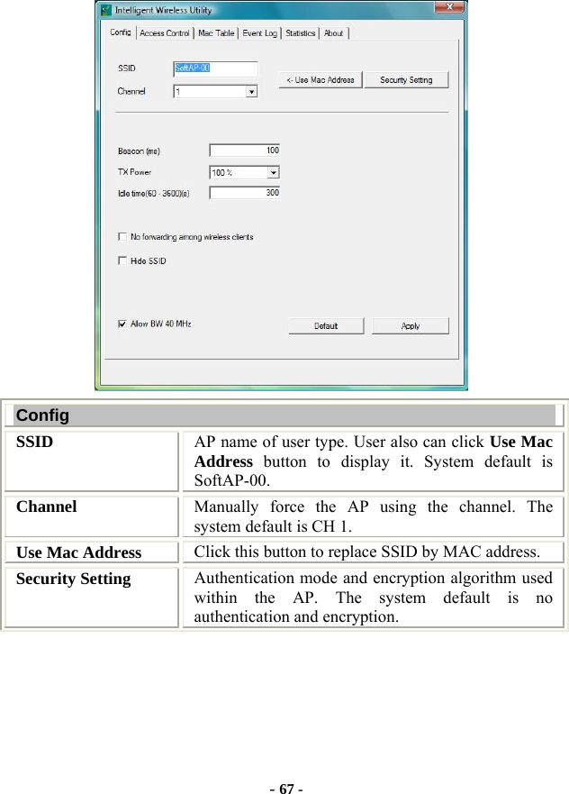  - 67 -  Config SSID   AP name of user type. User also can click Use Mac Address button to display it. System default is SoftAP-00. Channel  Manually force the AP using the channel. The system default is CH 1. Use Mac Address  Click this button to replace SSID by MAC address. Security Setting  Authentication mode and encryption algorithm used within the AP. The system default is no authentication and encryption. 