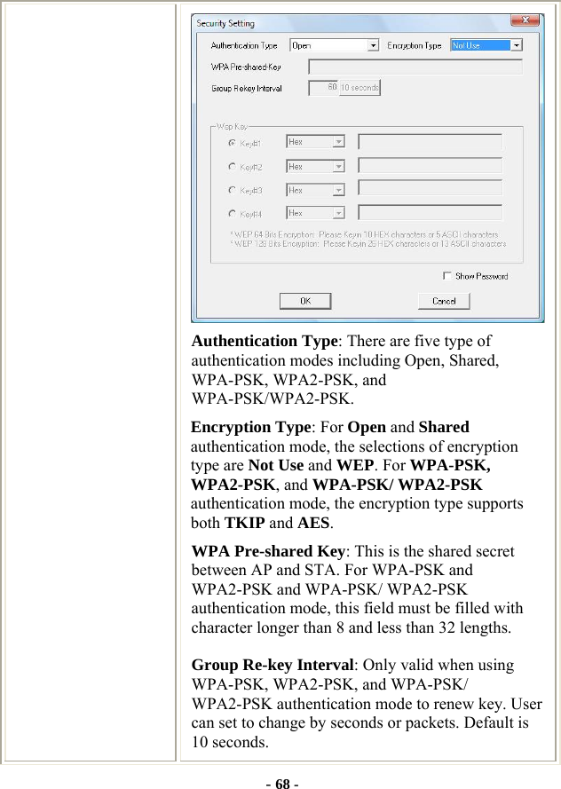  - 68 -  Authentication Type: There are five type of authentication modes including Open, Shared, WPA-PSK, WPA2-PSK, and WPA-PSK/WPA2-PSK. Encryption Type: For Open and Shared authentication mode, the selections of encryption type are Not Use and WEP. For WPA-PSK, WPA2-PSK, and WPA-PSK/ WPA2-PSK authentication mode, the encryption type supports both TKIP and AES. WPA Pre-shared Key: This is the shared secret between AP and STA. For WPA-PSK and WPA2-PSK and WPA-PSK/ WPA2-PSK authentication mode, this field must be filled with character longer than 8 and less than 32 lengths. Group Re-key Interval: Only valid when using WPA-PSK, WPA2-PSK, and WPA-PSK/ WPA2-PSK authentication mode to renew key. User can set to change by seconds or packets. Default is 10 seconds. 