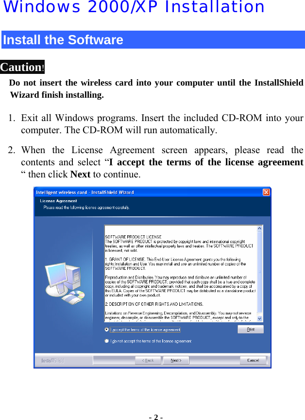  - 2 - Windows 2000/XP Installation Install the Software Caution!  Do not insert the wireless card into your computer until the InstallShield Wizard finish installing. 1. Exit all Windows programs. Insert the included CD-ROM into your computer. The CD-ROM will run automatically. 2. When the License Agreement screen appears, please read the contents and select “I accept the terms of the license agreement “ then click Next to continue.     