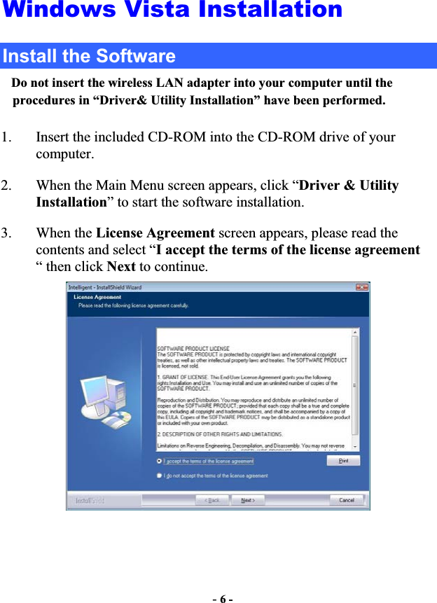 -6 -Windows Vista Installation Install the Software Do not insert the wireless LAN adapter into your computer until the procedures in “Driver&amp; Utility Installation” have been performed.1. Insert the included CD-ROM into the CD-ROM drive of your computer.  2. When the Main Menu screen appears, click “Driver &amp; Utility        Installation” to start the software installation. 3. When the License Agreement screen appears, please read the contents and select “I accept the terms of the license agreement“ then click Next to continue. 