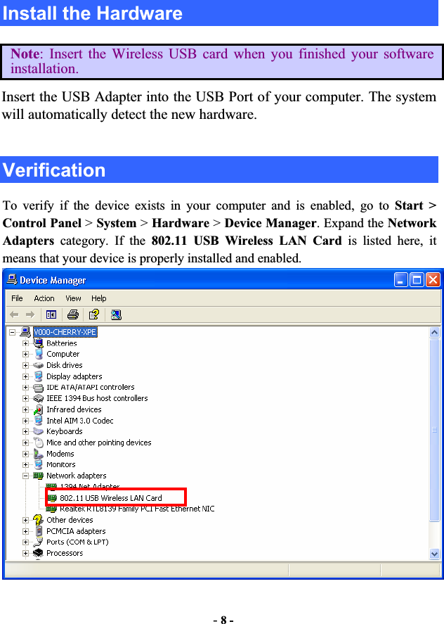 -8 -Install the Hardware Note: Insert the Wireless USB card when you finished your software installation. Insert the USB Adapter into the USB Port of your computer. The system will automatically detect the new hardware. Verification To verify if the device exists in your computer and is enabled, go to Start &gt;Control Panel &gt;System &gt;Hardware &gt; Device Manager. Expand the Network Adapters category. If the 802.11 USB Wireless LAN Card is listed here, it means that your device is properly installed and enabled. 