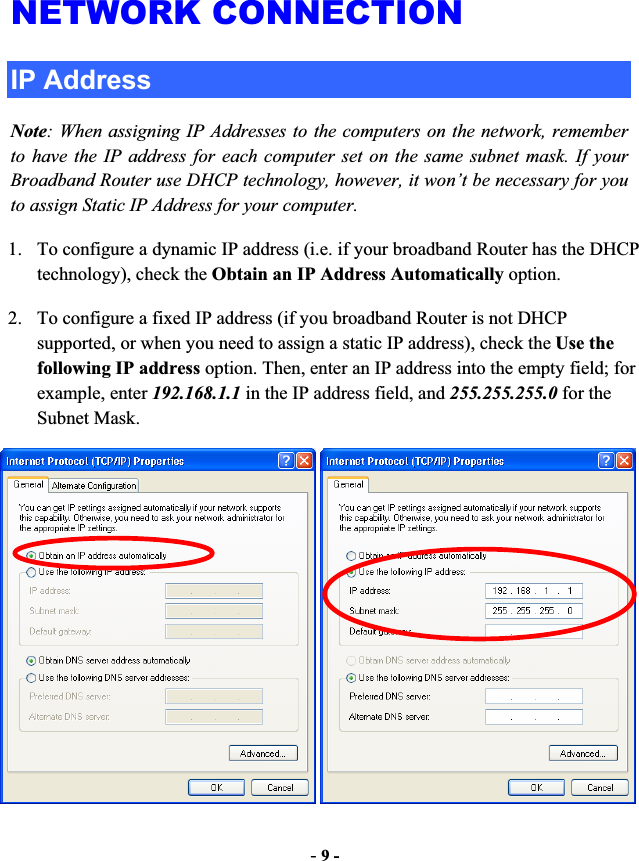-9 -NETWORK CONNECTION IP Address Note: When assigning IP Addresses to the computers on the network, remember to have the IP address for each computer set on the same subnet mask. If your Broadband Router use DHCP technology, however, it won’t be necessary for you to assign Static IP Address for your computer. 1. To configure a dynamic IP address (i.e. if your broadband Router has the DHCP technology), check the Obtain an IP Address Automatically option. 2. To configure a fixed IP address (if you broadband Router is not DHCP supported, or when you need to assign a static IP address), check the Use the following IP address option. Then, enter an IP address into the empty field; for example, enter 192.168.1.1 in the IP address field, and 255.255.255.0 for the Subnet Mask. 