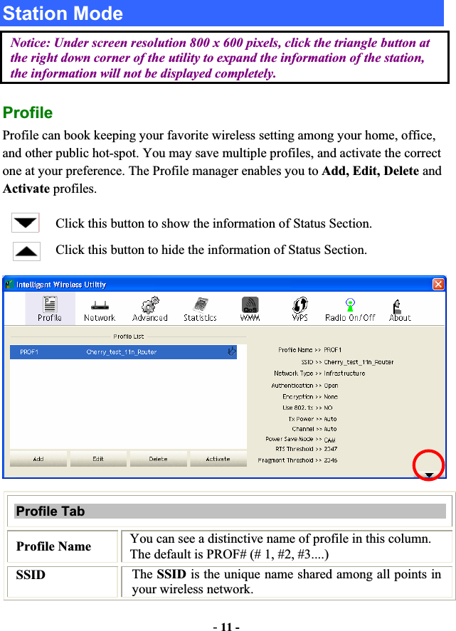 -11 -Station Mode Notice: Under screen resolution 800 x 600 pixels, click the triangle button at the right down corner of the utility to expand the information of the station, the information will not be displayed completely. ProfileProfile can book keeping your favorite wireless setting among your home, office, and other public hot-spot. You may save multiple profiles, and activate the correct one at your preference. The Profile manager enables you to Add, Edit, Delete and Activate profiles. Click this button to show the information of Status Section. Click this button to hide the information of Status Section. Profile Tab Profile Name  You can see a distinctive name of profile in this column. The default is PROF# (# 1, #2, #3....) SSID The SSID is the unique name shared among all points in your wireless network. 