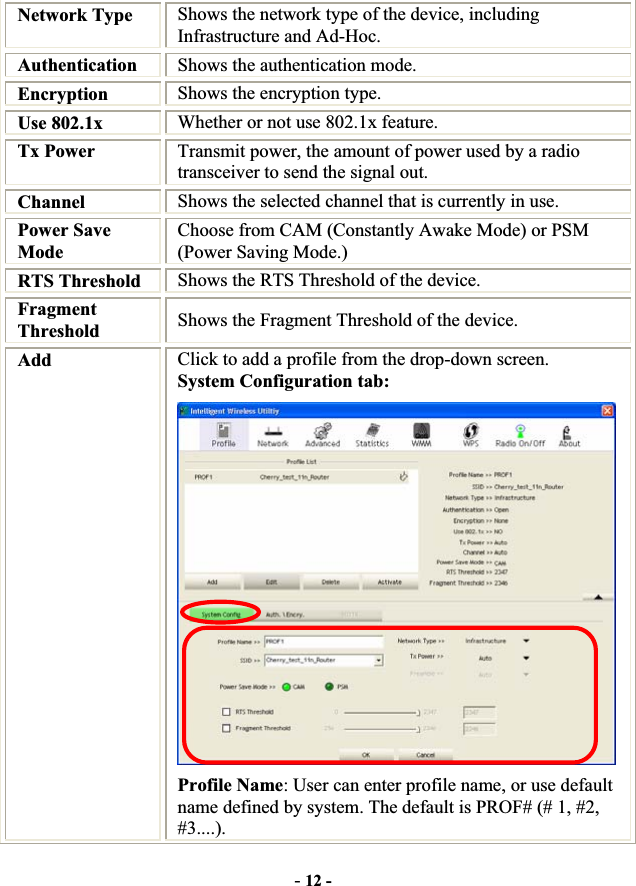 -12 -Network Type  Shows the network type of the device, including Infrastructure and Ad-Hoc. Authentication Shows the authentication mode. Encryption  Shows the encryption type. Use 802.1x    Whether or not use 802.1x feature. Tx Power    Transmit power, the amount of power used by a radio transceiver to send the signal out. Channel  Shows the selected channel that is currently in use. Power Save Mode Choose from CAM (Constantly Awake Mode) or PSM (Power Saving Mode.) RTS Threshold  Shows the RTS Threshold of the device. FragmentThreshold  Shows the Fragment Threshold of the device. Add Click to add a profile from the drop-down screen. System Configuration tab: Profile Name: User can enter profile name, or use default name defined by system. The default is PROF# (# 1, #2, #3....).