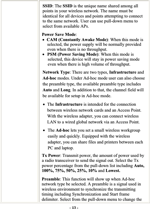 -13 -SSID: The SSID is the unique name shared among all points in your wireless network. The name must be identical for all devices and points attempting to connect to the same network. User can use pull-down menu to select from available APs. Power Save Mode:xCAM (Constantly Awake Mode): When this mode is selected, the power supply will be normally provided even when there is no throughput. xPSM (Power Saving Mode): When this mode is selected, this device will stay in power saving mode even when there is high volume of throughput. Network Type: There are two types, Infrastructure and Ad-hoc modes. Under Ad-hoc mode user can also choose the preamble type, the available preamble type includes Auto and Long. In addition to that, the channel field will be available for setup in Ad-hoc mode. xThe Infrastructure is intended for the connection between wireless network cards and an Access Point. With the wireless adapter, you can connect wireless LAN to a wired global network via an Access Point. xThe Ad-hoc lets you set a small wireless workgroup easily and quickly. Equipped with the wireless adapter, you can share files and printers between each PC and laptop. Tx Power: Transmit power, the amount of power used by a radio transceiver to send the signal out. Select the Tx power percentage from the pull-down list including Auto, 100%, 75%, 50%, 25%, 10% and Lowest. Preamble: This function will show up when Ad-hoc network type be selected. A preamble is a signal used in wireless environment to synchronize the transmitting timing including Synchronization and Start frame delimiter. Select from the pull-down menu to change the 