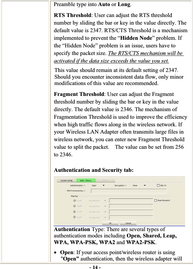 -14 -Preamble type into Auto or Long.RTS Threshold: User can adjust the RTS threshold number by sliding the bar or key in the value directly. The default value is 2347. RTS/CTS Threshold is a mechanism implemented to prevent the “Hidden Node” problem. If the “Hidden Node” problem is an issue, users have to specify the packet size. The RTS/CTS mechanism will be activated if the data size exceeds the value you set.This value should remain at its default setting of 2347.   Should you encounter inconsistent data flow, only minor modifications of this value are recommended. Fragment Threshold: User can adjust the Fragment threshold number by sliding the bar or key in the value directly. The default value is 2346. The mechanism of Fragmentation Threshold is used to improve the efficiency when high traffic flows along in the wireless network. If your Wireless LAN Adapter often transmits large files in wireless network, you can enter new Fragment Threshold value to split the packet.    The value can be set from 256 to 2346.   Authentication and Security tab: Authentication Type: There are several types of authentication modes including Open, Shared, Leap, WPA, WPA-PSK, WPA2 and WPA2-PSK.xOpen: If your access point/wireless router is using &quot;Open” authentication, then the wireless adapter will 