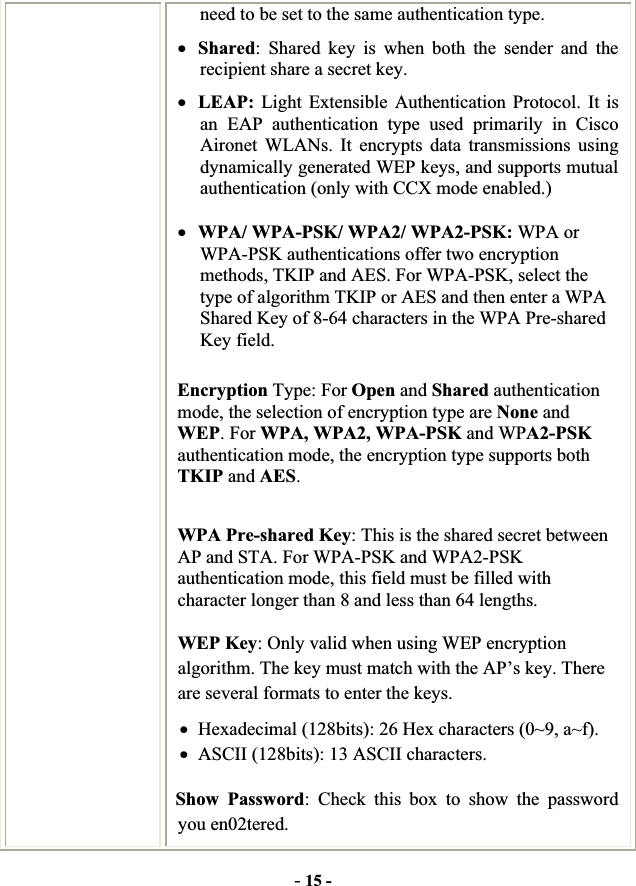 -15 -need to be set to the same authentication type.   xShared: Shared key is when both the sender and the recipient share a secret key.   xLEAP: Light Extensible Authentication Protocol. It is an EAP authentication type used primarily in Cisco Aironet WLANs. It encrypts data transmissions using dynamically generated WEP keys, and supports mutual authentication (only with CCX mode enabled.) xWPA/ WPA-PSK/ WPA2/ WPA2-PSK: WPA or WPA-PSK authentications offer two encryption methods, TKIP and AES. For WPA-PSK, select the type of algorithm TKIP or AES and then enter a WPA Shared Key of 8-64 characters in the WPA Pre-shared Key field.Encryption Type: For Open and Shared authentication mode, the selection of encryption type are None and WEP. For WPA, WPA2, WPA-PSK and WPA2-PSK authentication mode, the encryption type supports both TKIP and AES.WPA Pre-shared Key: This is the shared secret between AP and STA. For WPA-PSK and WPA2-PSK authentication mode, this field must be filled with character longer than 8 and less than 64 lengths. WEP Key: Only valid when using WEP encryption algorithm. The key must match with the AP’s key. There are several formats to enter the keys. xHexadecimal (128bits): 26 Hex characters (0~9, a~f). xASCII (128bits): 13 ASCII characters.   Show Password: Check this box to show the password you en02tered. 