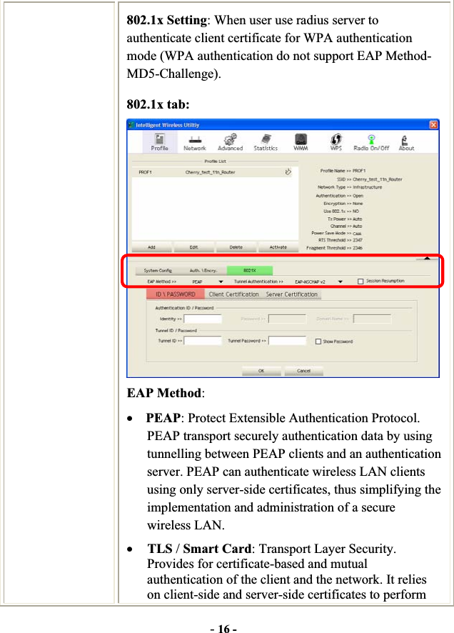 -16 -802.1x Setting: When user use radius server to authenticate client certificate for WPA authentication mode (WPA authentication do not support EAP Method- MD5-Challenge).802.1x tab: EAP Method:xPEAP: Protect Extensible Authentication Protocol. PEAP transport securely authentication data by using tunnelling between PEAP clients and an authentication server. PEAP can authenticate wireless LAN clients using only server-side certificates, thus simplifying the implementation and administration of a secure wireless LAN. xTLS /Smart Card: Transport Layer Security. Provides for certificate-based and mutual authentication of the client and the network. It relies on client-side and server-side certificates to perform 