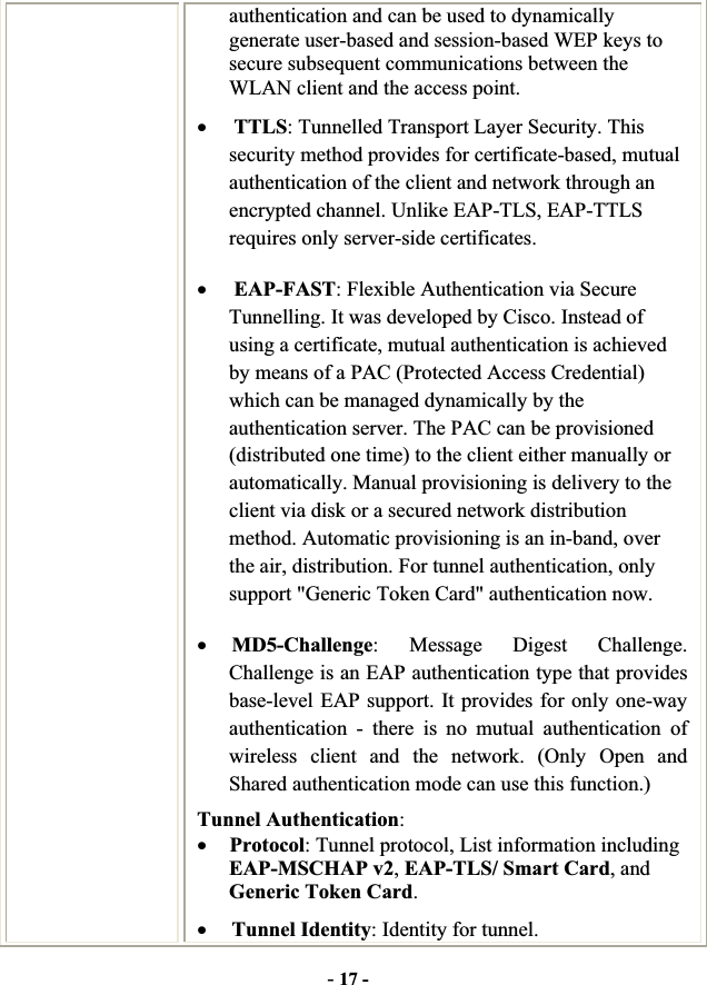 -17 -authentication and can be used to dynamically generate user-based and session-based WEP keys to secure subsequent communications between the WLAN client and the access point. xTTLS: Tunnelled Transport Layer Security. This security method provides for certificate-based, mutual authentication of the client and network through an encrypted channel. Unlike EAP-TLS, EAP-TTLS requires only server-side certificates. xEAP-FAST: Flexible Authentication via Secure Tunnelling. It was developed by Cisco. Instead of using a certificate, mutual authentication is achieved by means of a PAC (Protected Access Credential) which can be managed dynamically by the authentication server. The PAC can be provisioned (distributed one time) to the client either manually or automatically. Manual provisioning is delivery to the client via disk or a secured network distribution method. Automatic provisioning is an in-band, over the air, distribution. For tunnel authentication, only support &quot;Generic Token Card&quot; authentication now. xMD5-Challenge: Message Digest Challenge. Challenge is an EAP authentication type that provides base-level EAP support. It provides for only one-way authentication - there is no mutual authentication of wireless client and the network. (Only Open and Shared authentication mode can use this function.) Tunnel Authentication:xProtocol: Tunnel protocol, List information including EAP-MSCHAP v2,EAP-TLS/ Smart Card, and Generic Token Card.xTunnel Identity: Identity for tunnel.   
