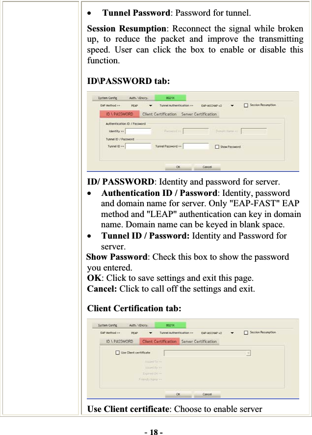 -18 -xTunnel Password: Password for tunnel. Session Resumption: Reconnect the signal while broken up, to reduce the packet and improve the transmitting speed. User can click the box to enable or disable this function. ID\PASSWORD tab: ID/ PASSWORD: Identity and password for server. xAuthentication ID / Password: Identity, password and domain name for server. Only &quot;EAP-FAST&quot; EAP method and &quot;LEAP&quot; authentication can key in domain name. Domain name can be keyed in blank space. xTunnel ID / Password: Identity and Password for server. Show Password: Check this box to show the password you entered. OK: Click to save settings and exit this page. Cancel: Click to call off the settings and exit. Client Certification tab: Use Client certificate: Choose to enable server 