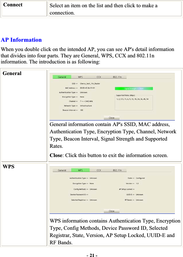 -21 -Connect  Select an item on the list and then click to make a connection.AP Information When you double click on the intended AP, you can see AP&apos;s detail information that divides into four parts. They are General, WPS, CCX and 802.11n information. The introduction is as following: GeneralGeneral information contain AP&apos;s SSID, MAC address, Authentication Type, Encryption Type, Channel, Network Type, Beacon Interval, Signal Strength and Supported Rates.Close: Click this button to exit the information screen. WPSWPS information contains Authentication Type, Encryption Type, Config Methods, Device Password ID, Selected Registrar, State, Version, AP Setup Locked, UUID-E and RF Bands. 