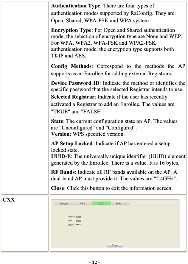 -22 -Authentication Type: There are four types of authentication modes supported by RaConfig. They are Open, Shared, WPA-PSK and WPA system. Encryption Type: For Open and Shared authentication mode, the selection of encryption type are None and WEP. For WPA, WPA2, WPA-PSK and WPA2-PSK authentication mode, the encryption type supports both TKIP and AES. Config Methods: Correspond to the methods the AP supports as an Enrollee for adding external Registrars. Device Password ID: Indicate the method or identifies the specific password that the selected Registrar intends to use. Selected Registrar: Indicate if the user has recently activated a Registrar to add an Enrollee. The values are &quot;TRUE&quot; and &quot;FALSE&quot;. State: The current configuration state on AP. The values are &quot;Unconfigured&quot; and &quot;Configured&quot;. Version: WPS specified version. AP Setup Locked: Indicate if AP has entered a setup locked state. UUID-E: The universally unique identifier (UUID) element generated by the Enrollee. There is a value. It is 16 bytes. RF Bands: Indicate all RF bands available on the AP. A dual-band AP must provide it. The values are &quot;2.4GHz&quot;. Close: Click this button to exit the information screen. CXX 