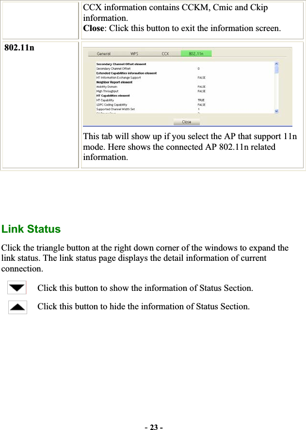 -23 -CCX information contains CCKM, Cmic and Ckip information.Close: Click this button to exit the information screen. 802.11nThis tab will show up if you select the AP that support 11n mode. Here shows the connected AP 802.11n related information.Link Status Click the triangle button at the right down corner of the windows to expand the link status. The link status page displays the detail information of current connection.Click this button to show the information of Status Section. Click this button to hide the information of Status Section. 