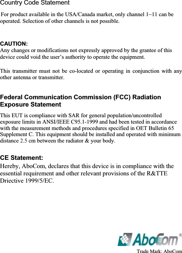 Country Code Statement For product available in the USA/Canada market, only channel 1~11 can be operated. Selection of other channels is not possible. CAUTION:Any changes or modifications not expressly approved by the grantee of this device could void the user’s authority to operate the equipment.   This transmitter must not be co-located or operating in conjunction with any other antenna or transmitter. Federal Communication Commission (FCC) Radiation Exposure Statement This EUT is compliance with SAR for general population/uncontrolled exposure limits in ANSI/IEEE C95.1-1999 and had been tested in accordance with the measurement methods and procedures specified in OET Bulletin 65 Supplement C. This equipment should be installed and operated with minimum distance 2.5 cm between the radiator &amp; your body. CE Statement:Hereby, AboCom, declares that this device is in compliance with the essential requirement and other relevant provisions of the R&amp;TTE Driective 1999/5/EC.ʳTrade Mark: AboCom   