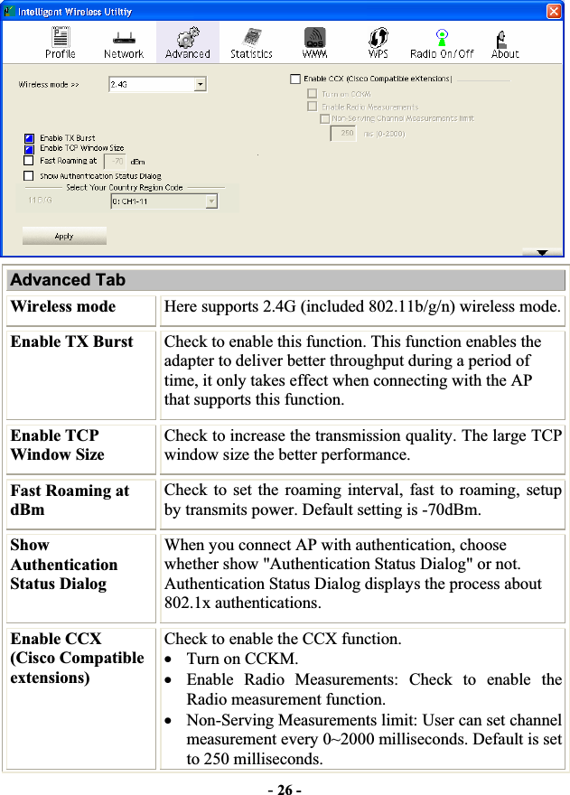 -26 -Advanced Tab Wireless mode  Here supports 2.4G (included 802.11b/g/n) wireless mode. Enable TX Burst  Check to enable this function. This function enables the adapter to deliver better throughput during a period of time, it only takes effect when connecting with the AP that supports this function. Enable TCP Window Size Check to increase the transmission quality. The large TCP window size the better performance.Fast Roaming at dBmCheck to set the roaming interval, fast to roaming, setup by transmits power. Default setting is -70dBm. Show AuthenticationStatus Dialog When you connect AP with authentication, choose whether show &quot;Authentication Status Dialog&quot; or not. Authentication Status Dialog displays the process about 802.1x authentications.Enable CCX   (Cisco Compatible extensions) Check to enable the CCX function.     xTurn on CCKM. xEnable Radio Measurements: Check to enable the Radio measurement function. xNon-Serving Measurements limit: User can set channel measurement every 0~2000 milliseconds. Default is set to 250 milliseconds. 