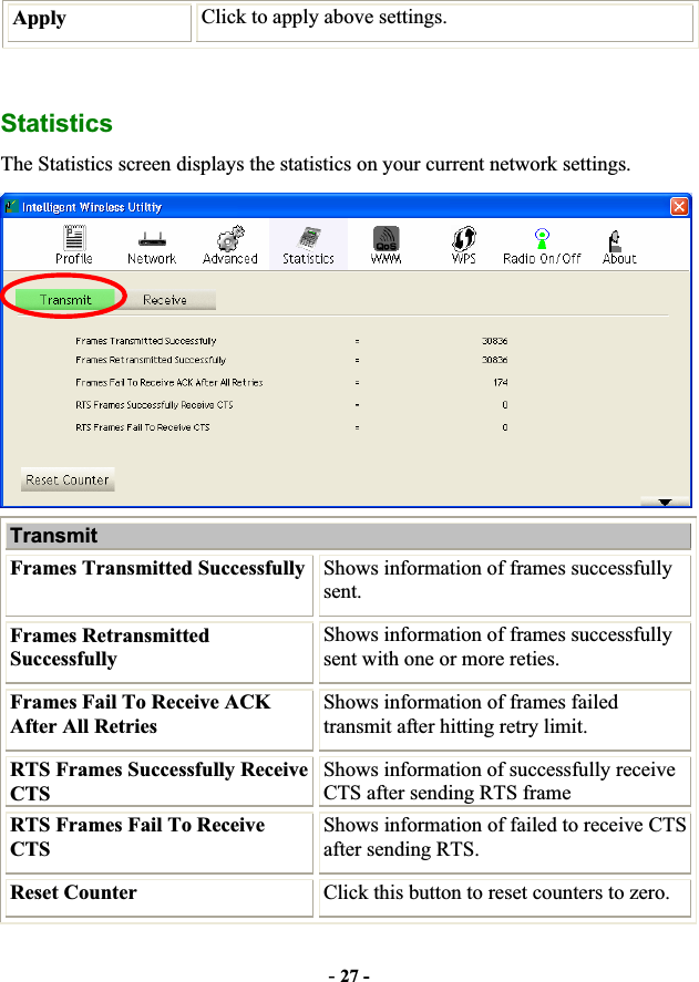 -27 -Apply  Click to apply above settings. StatisticsThe Statistics screen displays the statistics on your current network settings. Transmit  Frames Transmitted Successfully Shows information of frames successfully sent. Frames Retransmitted Successfully Shows information of frames successfully sent with one or more reties. Frames Fail To Receive ACK After All Retries Shows information of frames failed transmit after hitting retry limit. RTS Frames Successfully Receive CTSShows information of successfully receive CTS after sending RTS frame RTS Frames Fail To Receive CTSShows information of failed to receive CTS after sending RTS. Reset Counter  Click this button to reset counters to zero. 