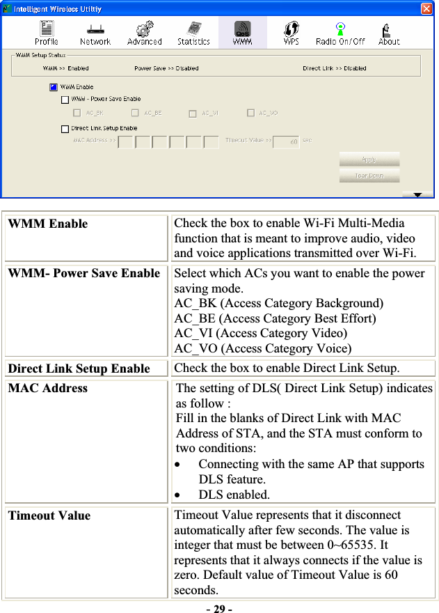 -29 -WMM Enable  Check the box to enable Wi-Fi Multi-Media function that is meant to improve audio, video and voice applications transmitted over Wi-Fi. WMM- Power Save Enable Select which ACs you want to enable the power saving mode. AC_BK (Access Category Background) AC_BE (Access Category Best Effort) AC_VI (Access Category Video) AC_VO (Access Category Voice) Direct Link Setup Enable  Check the box to enable Direct Link Setup. MAC Address  The setting of DLS( Direct Link Setup) indicates as follow : Fill in the blanks of Direct Link with MAC Address of STA, and the STA must conform to two conditions: xConnecting with the same AP that supports DLS feature. xDLS enabled.Timeout Value  Timeout Value represents that it disconnect automatically after few seconds. The value is integer that must be between 0~65535. It represents that it always connects if the value is zero. Default value of Timeout Value is 60 seconds.