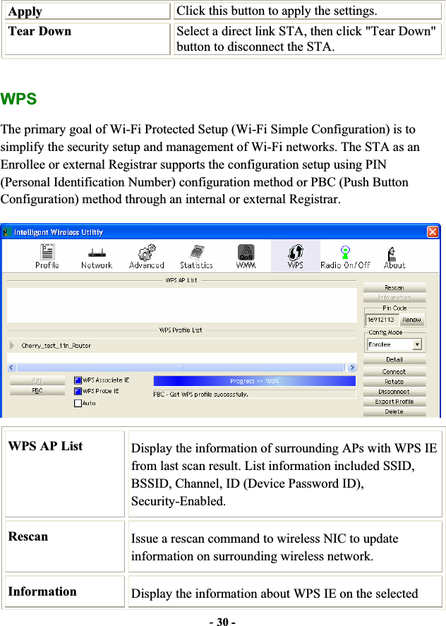 -30 -Apply  Click this button to apply the settings. Tear Down  Select a direct link STA, then click &quot;Tear Down&quot; button to disconnect the STA. WPSThe primary goal of Wi-Fi Protected Setup (Wi-Fi Simple Configuration) is to simplify the security setup and management of Wi-Fi networks. The STA as an Enrollee or external Registrar supports the configuration setup using PIN (Personal Identification Number) configuration method or PBC (Push Button Configuration) method through an internal or external Registrar. WPS AP List  Display the information of surrounding APs with WPS IE from last scan result. List information included SSID, BSSID, Channel, ID (Device Password ID), Security-Enabled. Rescan Issue a rescan command to wireless NIC to update information on surrounding wireless network. Information  Display the information about WPS IE on the selected 