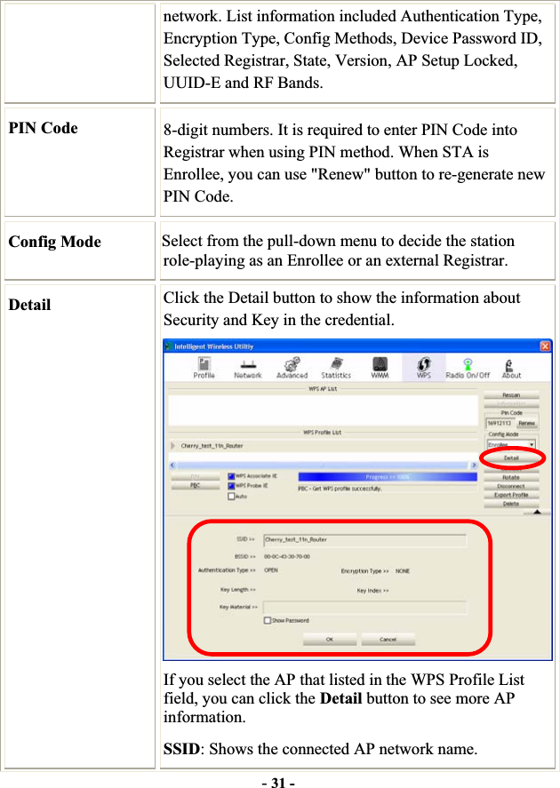 -31 -network. List information included Authentication Type, Encryption Type, Config Methods, Device Password ID, Selected Registrar, State, Version, AP Setup Locked, UUID-E and RF Bands. PIN Code  8-digit numbers. It is required to enter PIN Code into Registrar when using PIN method. When STA is Enrollee, you can use &quot;Renew&quot; button to re-generate new PIN Code. Config Mode  Select from the pull-down menu to decide the station role-playing as an Enrollee or an external Registrar. Detail Click the Detail button to show the information about Security and Key in the credential. If you select the AP that listed in the WPS Profile List field, you can click the Detail button to see more AP information.SSID: Shows the connected AP network name. 