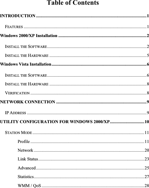 Table of Contents INTRODUCTION ...................................................................................................1FEATURES ..............................................................................................................1Windows 2000/XP Installation ...............................................................................2INSTALL THE SOFTWARE.........................................................................................2INSTALL THE HARDWARE .......................................................................................5Windows Vista Installation.....................................................................................6INSTALL THE SOFTWARE.........................................................................................6INSTALL THE HARDWARE .......................................................................................8VERIFICATION ........................................................................................................8NETWORK CONNECTION .................................................................................9IP ADDRESS ...........................................................................................................9UTILITY CONFIGURATION FOR WINDOWS 2000/XP...............................10STATION MODE ....................................................................................................11Profile ......................................................................................................11Network ...................................................................................................20Link Status...............................................................................................23Advanced.................................................................................................25Statistics...................................................................................................27WMM / QoS............................................................................................28
