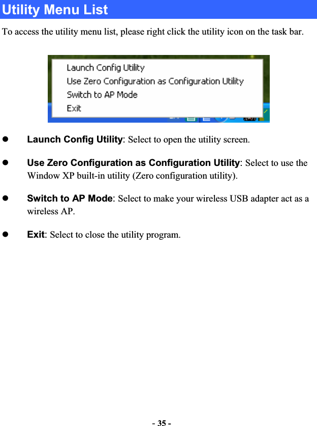 -35 -Utility Menu List To access the utility menu list, please right click the utility icon on the task bar. zLaunch Config Utility:Select to open the utility screen.zUse Zero Configuration as Configuration Utility:Select to use the Window XP built-in utility (Zero configuration utility). zSwitch to AP Mode:Select to make your wireless USB adapter act as a wireless AP. zExit:Select to close the utility program.