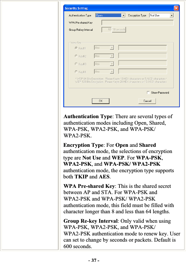 -37 -Authentication Type: There are several types of authentication modes including Open, Shared, WPA-PSK, WPA2-PSK, and WPA-PSK/ WPA2-PSK. Encryption Type: For Open and Sharedauthentication mode, the selections of encryption type are Not Use and WEP. For WPA-PSK,WPA2-PSK, and WPA-PSK/ WPA2-PSK authentication mode, the encryption type supports both TKIP and AES.WPA Pre-shared Key: This is the shared secret between AP and STA. For WPA-PSK and WPA2-PSK and WPA-PSK/ WPA2-PSK authentication mode, this field must be filled with character longer than 8 and less than 64 lengths. Group Re-key Interval: Only valid when using WPA-PSK, WPA2-PSK, and WPA-PSK/ WPA2-PSK authentication mode to renew key. User can set to change by seconds or packets. Default is 600 seconds. 