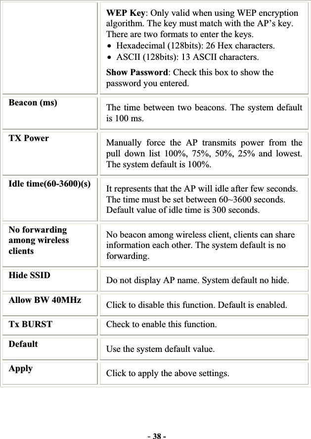 -38 -WEP Key: Only valid when using WEP encryption algorithm. The key must match with the AP’s key. There are two formats to enter the keys. xHexadecimal (128bits): 26 Hex characters. xASCII (128bits): 13 ASCII characters. Show Password: Check this box to show the password you entered. Beacon (ms) The time between two beacons. The system default is 100 ms.TX Power  Manually force the AP transmits power from the pull down list 100%, 75%, 50%, 25% and lowest. The system default is 100%. Idle time(60-3600)(s)  It represents that the AP will idle after few seconds. The time must be set between 60~3600 seconds. Default value of idle time is 300 seconds. No forwarding among wireless clientsNo beacon among wireless client, clients can share information each other. The system default is no forwarding.Hide SSID  Do not display AP name. System default no hide. Allow BW 40MHz  Click to disable this function. Default is enabled. Tx BURST  Check to enable this function. Default Use the system default value. Apply   Click to apply the above settings. 