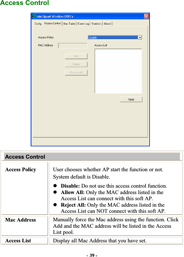 -39 -Access Control Access Control Access Policy  User chooses whether AP start the function or not. System default is Disable. zDisable: Do not use this access control function. zAllow All: Only the MAC address listed in the Access List can connect with this soft AP. zReject All: Only the MAC address listed in the Access List can NOT connect with this soft AP. Mac Address  Manually force the Mac address using the function. Click Add and the MAC address will be listed in the Access List pool. Access List  Display all Mac Address that you have set. 