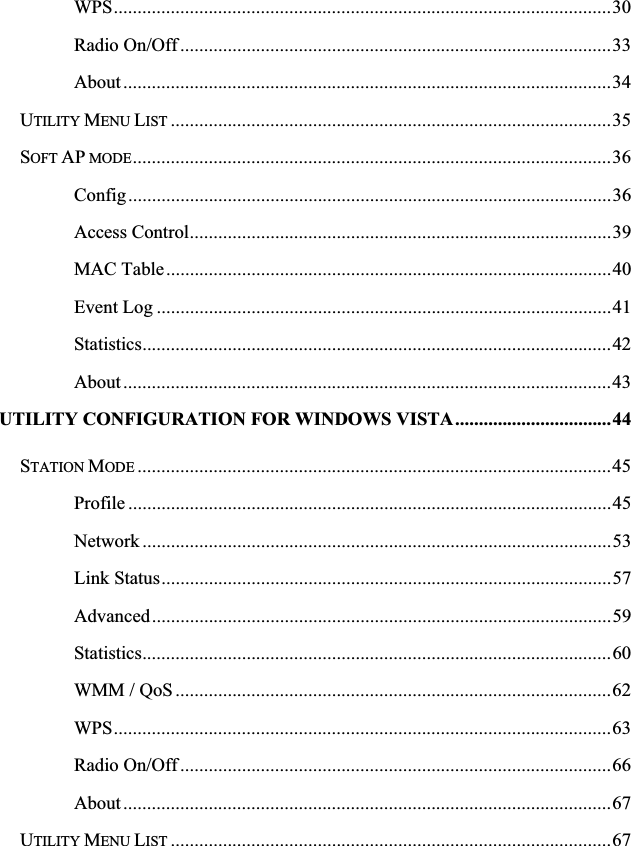 WPS.........................................................................................................30Radio On/Off ...........................................................................................33About .......................................................................................................34UTILITY MENU LIST .............................................................................................35SOFT AP MODE.....................................................................................................36Config......................................................................................................36Access Control.........................................................................................39MAC Table..............................................................................................40Event Log ................................................................................................41Statistics...................................................................................................42About .......................................................................................................43UTILITY CONFIGURATION FOR WINDOWS VISTA.................................44STATION MODE ....................................................................................................45Profile ......................................................................................................45Network ...................................................................................................53Link Status...............................................................................................57Advanced.................................................................................................59Statistics...................................................................................................60WMM / QoS............................................................................................62WPS.........................................................................................................63Radio On/Off ...........................................................................................66About .......................................................................................................67UTILITY MENU LIST .............................................................................................67