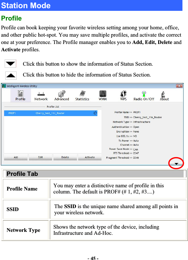 -45 -Station Mode ProfileProfile can book keeping your favorite wireless setting among your home, office, and other public hot-spot. You may save multiple profiles, and activate the correct one at your preference. The Profile manager enables you to Add, Edit, Delete and Activate profiles. Click this button to show the information of Status Section. Click this button to hide the information of Status Section. Profile Tab Profile Name  You may enter a distinctive name of profile in this column. The default is PROF# (# 1, #2, #3....) SSID The SSID is the unique name shared among all points in your wireless network. Network Type  Shows the network type of the device, including Infrastructure and Ad-Hoc. 