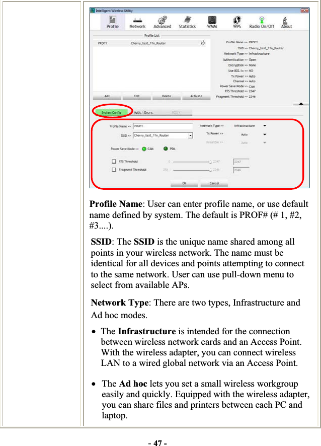 -47 -Profile Name: User can enter profile name, or use default name defined by system. The default is PROF# (# 1, #2, #3....).SSID: The SSID is the unique name shared among all points in your wireless network. The name must be identical for all devices and points attempting to connect to the same network. User can use pull-down menu to select from available APs. Network Type: There are two types, Infrastructure and Ad hoc modes.   xThe Infrastructure is intended for the connection between wireless network cards and an Access Point. With the wireless adapter, you can connect wireless LAN to a wired global network via an Access Point. xThe Ad hoc lets you set a small wireless workgroup easily and quickly. Equipped with the wireless adapter, you can share files and printers between each PC and laptop. 