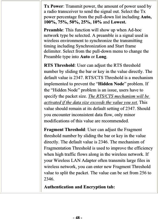 -48 -Tx Power: Transmit power, the amount of power used by a radio transceiver to send the signal out. Select the Tx power percentage from the pull-down list including Auto, 100%, 75%, 50%, 25%, 10% and Lowest. Preamble: This function will show up when Ad-hoc network type be selected. A preamble is a signal used in wireless environment to synchronize the transmitting timing including Synchronization and Start frame delimiter. Select from the pull-down menu to change the Preamble type into Auto or Long.RTS Threshold: User can adjust the RTS threshold number by sliding the bar or key in the value directly. The default value is 2347. RTS/CTS Threshold is a mechanism implemented to prevent the “Hidden Node” problem. If the “Hidden Node” problem is an issue, users have to specify the packet size. The RTS/CTS mechanism will be activated if the data size exceeds the value you set. This value should remain at its default setting of 2347. Should you encounter inconsistent data flow, only minor modifications of this value are recommended. Fragment Threshold: User can adjust the Fragment threshold number by sliding the bar or key in the value directly. The default value is 2346. The mechanism of Fragmentation Threshold is used to improve the efficiency when high traffic flows along in the wireless network. If your Wireless LAN Adapter often transmits large files in wireless network, you can enter new Fragment Threshold value to split the packet. The value can be set from 256 to 2346.Authentication and Encryption tab: 