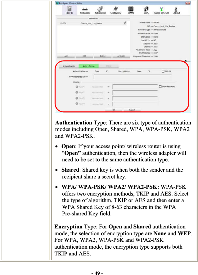 -49 -Authentication Type: There are six type of authentication modes including Open, Shared, WPA, WPA-PSK, WPA2 and WPA2-PSK. xOpen: If your access point/ wireless router is using &quot;Open” authentication, then the wireless adapter will need to be set to the same authentication type. xShared: Shared key is when both the sender and the recipient share a secret key. xWPA/ WPA-PSK/ WPA2/ WPA2-PSK: WPA-PSK offers two encryption methods, TKIP and AES. Select the type of algorithm, TKIP or AES and then enter a WPA Shared Key of 8-63 characters in the WPA Pre-shared Key field. Encryption Type: For Open and Shared authentication mode, the selection of encryption type are None and WEP.For WPA, WPA2, WPA-PSK and WPA2-PSKauthentication mode, the encryption type supports both TKIP and AES. 