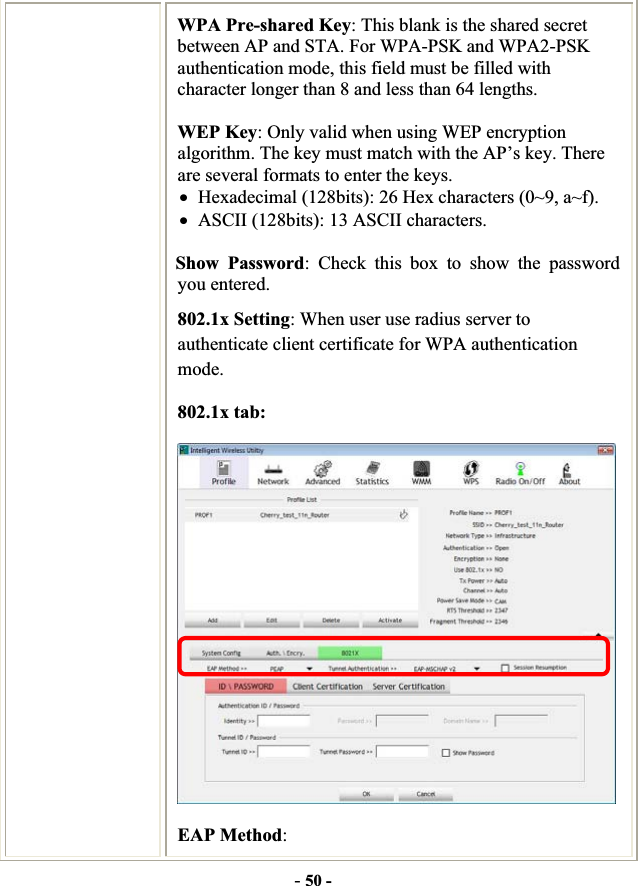 -50 -WPA Pre-shared Key: This blank is the shared secret between AP and STA. For WPA-PSK and WPA2-PSK authentication mode, this field must be filled with character longer than 8 and less than 64 lengths. WEP Key: Only valid when using WEP encryption algorithm. The key must match with the AP’s key. There are several formats to enter the keys. xHexadecimal (128bits): 26 Hex characters (0~9, a~f). xASCII (128bits): 13 ASCII characters. Show Password: Check this box to show the password you entered. 802.1x Setting: When user use radius server to authenticate client certificate for WPA authentication mode.802.1x tab: EAP Method: