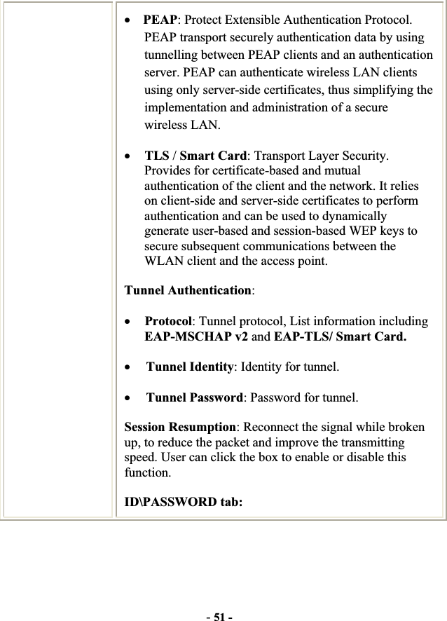 -51 -xPEAP: Protect Extensible Authentication Protocol. PEAP transport securely authentication data by using tunnelling between PEAP clients and an authentication server. PEAP can authenticate wireless LAN clients using only server-side certificates, thus simplifying the implementation and administration of a secure wireless LAN. xTLS /Smart Card: Transport Layer Security. Provides for certificate-based and mutual authentication of the client and the network. It relies on client-side and server-side certificates to perform authentication and can be used to dynamically generate user-based and session-based WEP keys to secure subsequent communications between the WLAN client and the access point. Tunnel Authentication:xProtocol: Tunnel protocol, List information including EAP-MSCHAP v2 and EAP-TLS/ Smart Card.xTunnel Identity: Identity for tunnel.   xTunnel Password: Password for tunnel. Session Resumption: Reconnect the signal while broken up, to reduce the packet and improve the transmitting speed. User can click the box to enable or disable this function. ID\PASSWORD tab: 