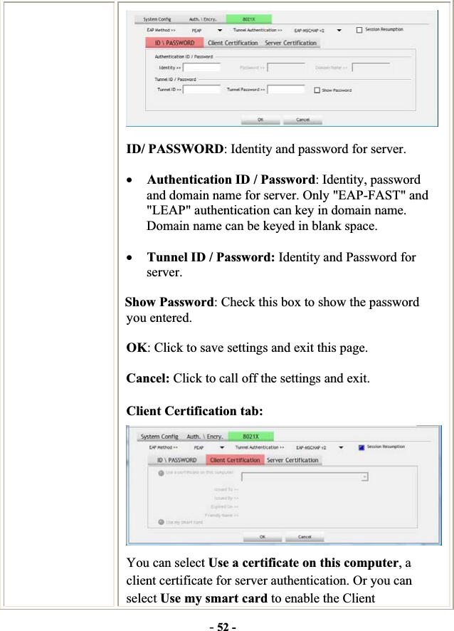 -52 -ID/ PASSWORD: Identity and password for server. xAuthentication ID / Password: Identity, password and domain name for server. Only &quot;EAP-FAST&quot; and &quot;LEAP&quot; authentication can key in domain name. Domain name can be keyed in blank space. xTunnel ID / Password: Identity and Password for server. Show Password: Check this box to show the password you entered. OK: Click to save settings and exit this page. Cancel: Click to call off the settings and exit. Client Certification tab: You can select Use a certificate on this computer, a client certificate for server authentication. Or you can select Use my smart card to enable the Client 