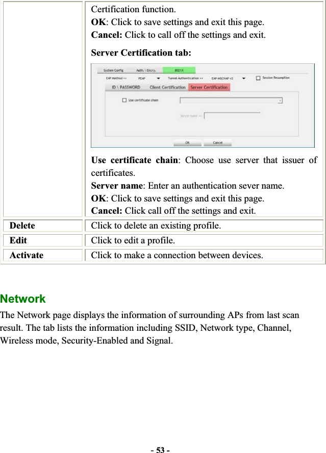 -53 -Certification function. OK: Click to save settings and exit this page. Cancel: Click to call off the settings and exit. Server Certification tab:   Use certificate chain: Choose use server that issuer of certificates. Server name: Enter an authentication sever name. OK: Click to save settings and exit this page. Cancel: Click call off the settings and exit. Delete Click to delete an existing profile. Edit Click to edit a profile. Activate Click to make a connection between devices. Network  The Network page displays the information of surrounding APs from last scan result. The tab lists the information including SSID, Network type, Channel, Wireless mode, Security-Enabled and Signal. 