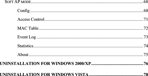 SOFT AP MODE.....................................................................................................68Config......................................................................................................68Access Control.........................................................................................71MAC Table..............................................................................................72Event Log ................................................................................................73Statistics...................................................................................................74About .......................................................................................................75UNINSTALLATION FOR WINDOWS 2000/XP...............................................76UNINSTALLATION FOR WINDOWS VISTA .................................................78