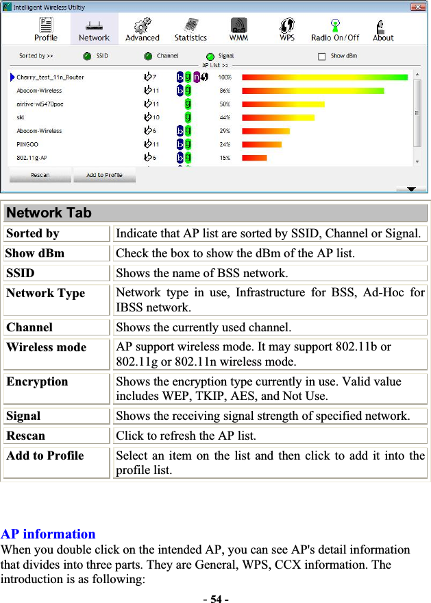 -54 -Network Tab Sorted by Indicate that AP list are sorted by SSID, Channel or Signal. Show dBm  Check the box to show the dBm of the AP list. SSID Shows the name of BSS network. Network Type Network type in use, Infrastructure for BSS, Ad-Hoc for IBSS network. Channel  Shows the currently used channel. Wireless mode  AP support wireless mode. It may support 802.11b or 802.11g or 802.11n wireless mode. Encryption  Shows the encryption type currently in use. Valid value includes WEP, TKIP, AES, and Not Use. Signal Shows the receiving signal strength of specified network. Rescan Click to refresh the AP list. Add to Profile  Select an item on the list and then click to add it into the profile list. AP information When you double click on the intended AP, you can see AP&apos;s detail information that divides into three parts. They are General, WPS, CCX information. The introduction is as following: 