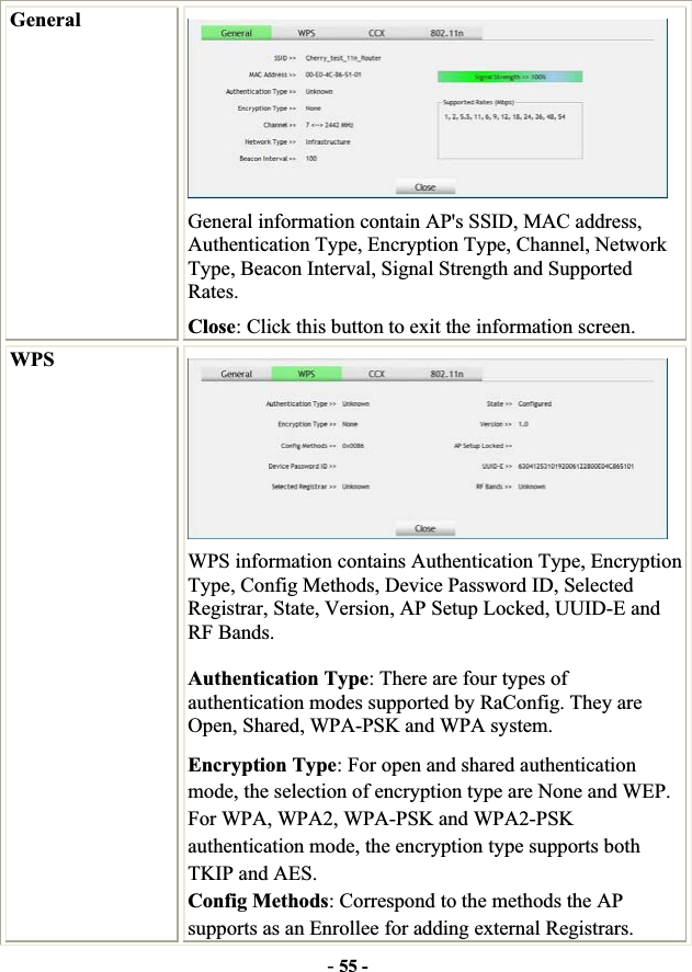 -55 -GeneralGeneral information contain AP&apos;s SSID, MAC address, Authentication Type, Encryption Type, Channel, Network Type, Beacon Interval, Signal Strength and Supported Rates.Close: Click this button to exit the information screen. WPSWPS information contains Authentication Type, Encryption Type, Config Methods, Device Password ID, Selected Registrar, State, Version, AP Setup Locked, UUID-E and RF Bands. Authentication Type: There are four types of authentication modes supported by RaConfig. They are Open, Shared, WPA-PSK and WPA system. Encryption Type: For open and shared authentication mode, the selection of encryption type are None and WEP. For WPA, WPA2, WPA-PSK and WPA2-PSK authentication mode, the encryption type supports both TKIP and AES. Config Methods: Correspond to the methods the AP supports as an Enrollee for adding external Registrars. 