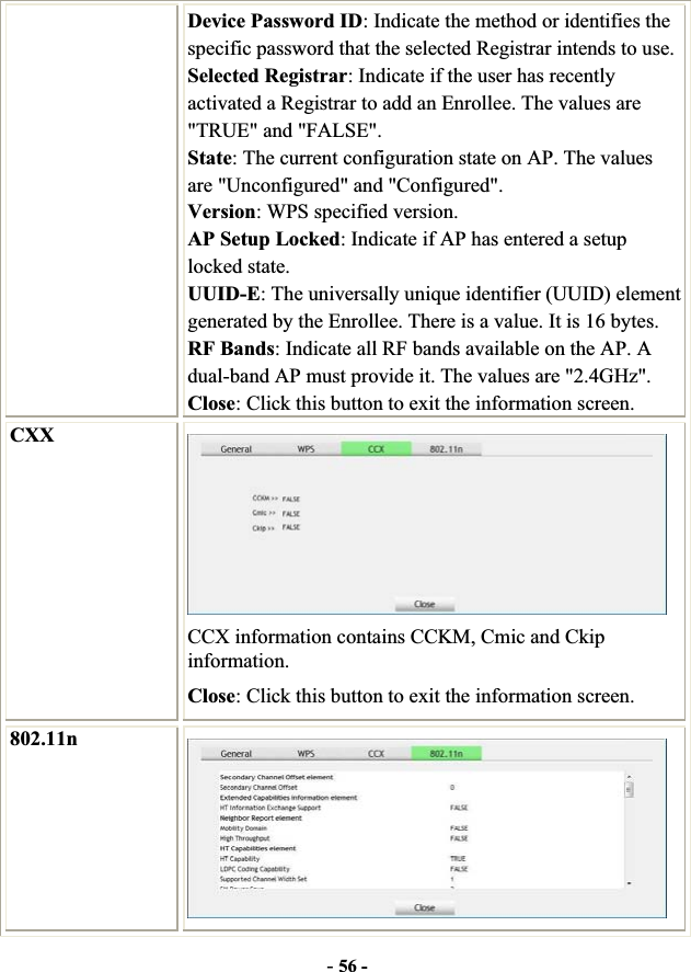 -56 -Device Password ID: Indicate the method or identifies the specific password that the selected Registrar intends to use. Selected Registrar: Indicate if the user has recently activated a Registrar to add an Enrollee. The values are &quot;TRUE&quot; and &quot;FALSE&quot;. State: The current configuration state on AP. The values are &quot;Unconfigured&quot; and &quot;Configured&quot;. Version: WPS specified version. AP Setup Locked: Indicate if AP has entered a setup locked state. UUID-E: The universally unique identifier (UUID) element generated by the Enrollee. There is a value. It is 16 bytes. RF Bands: Indicate all RF bands available on the AP. A dual-band AP must provide it. The values are &quot;2.4GHz&quot;. Close: Click this button to exit the information screen. CXX CCX information contains CCKM, Cmic and Ckip information.Close: Click this button to exit the information screen. 802.11n